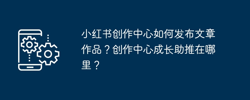小红书创作中心如何发布文章作品？创作中心成长助推在哪里？
