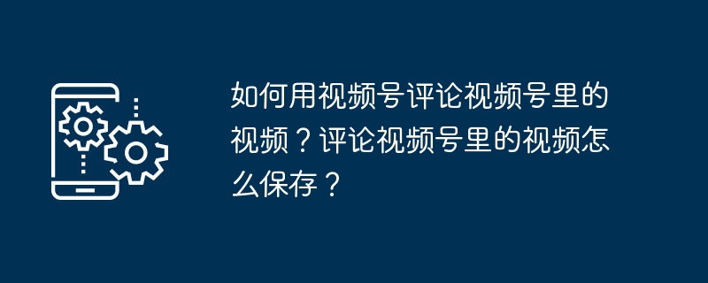 如何用视频号评论视频号里的视频？评论视频号里的视频怎么保存？