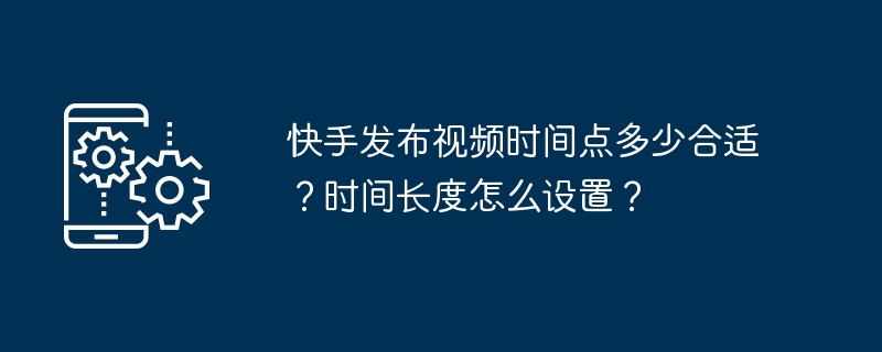 快手发布视频时间点多少合适？时间长度怎么设置？