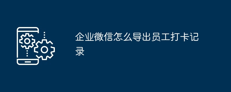 企业微信怎么导出员工打卡记录