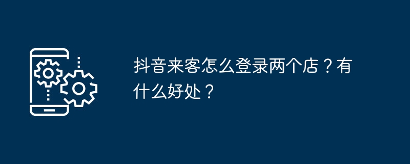 抖音来客怎么登录两个店？有什么好处？