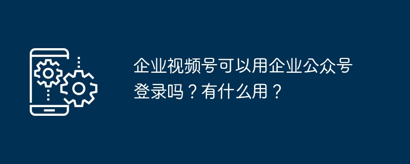 企业视频号可以用企业公众号登录吗？有什么用？