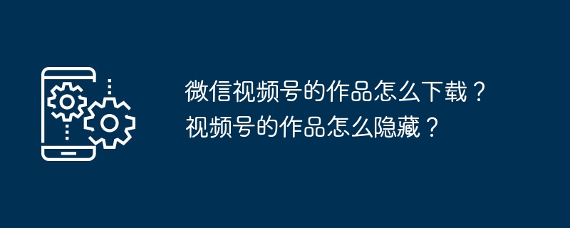 微信视频号的作品怎么下载？视频号的作品怎么隐藏？