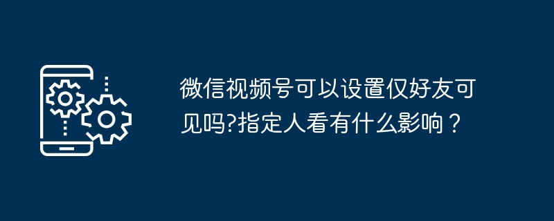 微信视频号可以设置仅好友可见吗?指定人看有什么影响？