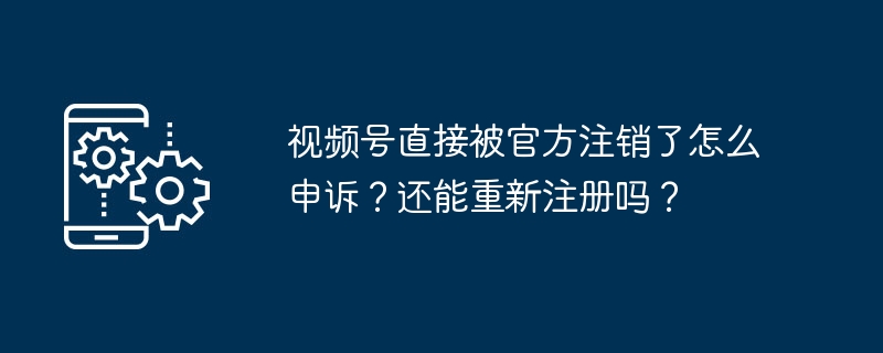 视频号直接被官方注销了怎么申诉？还能重新注册吗？