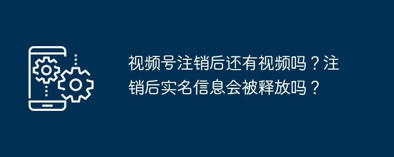 视频号注销后还有视频吗？注销后实名信息会被释放吗？
