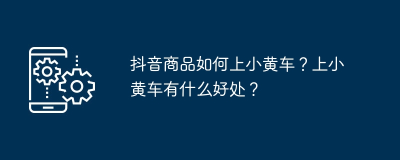 抖音商品如何上小黄车？上小黄车有什么好处？