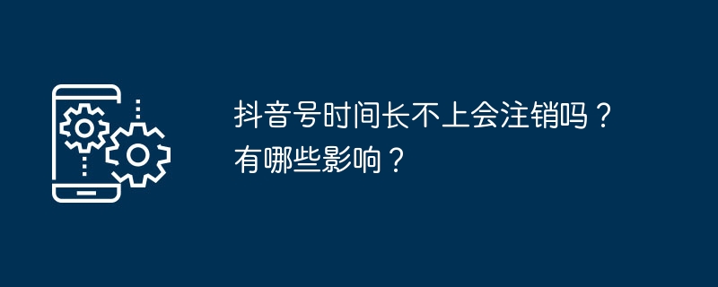 抖音号时间长不上会注销吗？有哪些影响？