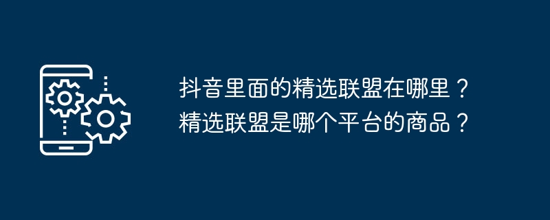 抖音里面的精选联盟在哪里？精选联盟是哪个平台的商品？