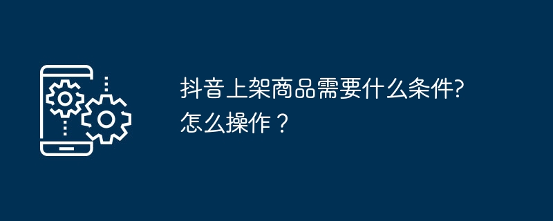 抖音上架商品需要什么条件?怎么操作？