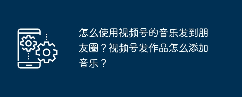 怎么使用视频号的音乐发到朋友圈？视频号发作品怎么添加音乐？