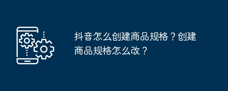 抖音怎么创建商品规格？创建商品规格怎么改？