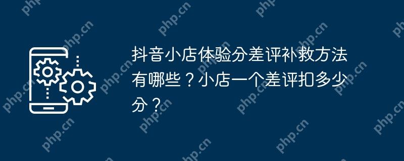 抖音小店体验分差评补救方法有哪些？小店一个差评扣多少分？