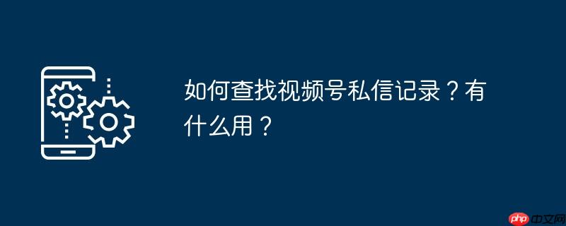 如何查找视频号私信记录？有什么用？