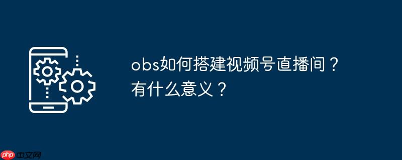 obs如何搭建视频号直播间？有什么意义？