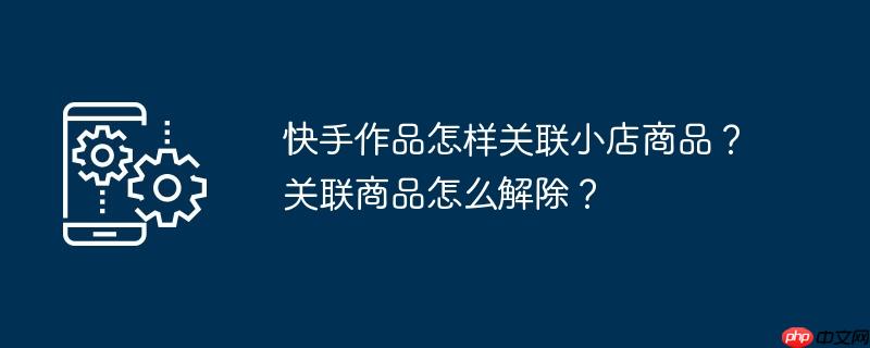 快手作品怎样关联小店商品？关联商品怎么解除？