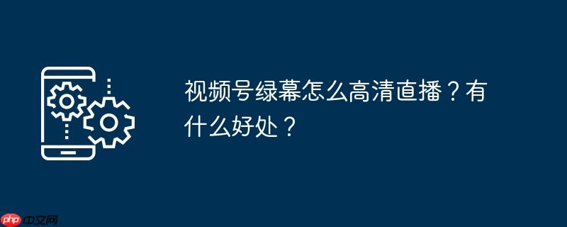 视频号绿幕怎么高清直播？有什么好处？
