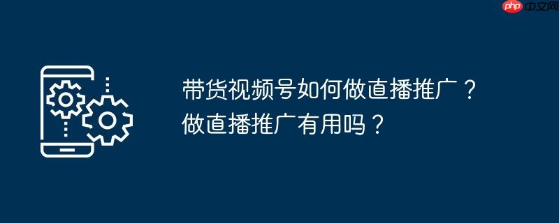 带货视频号如何做直播推广？做直播推广有用吗？