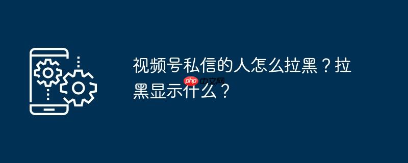 视频号私信的人怎么拉黑？拉黑显示什么？