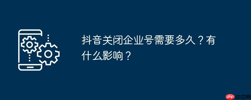 抖音关闭企业号需要多久？有什么影响？