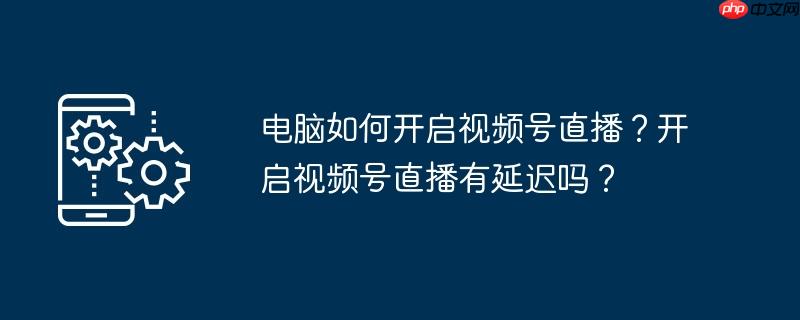 电脑如何开启视频号直播？开启视频号直播有延迟吗？