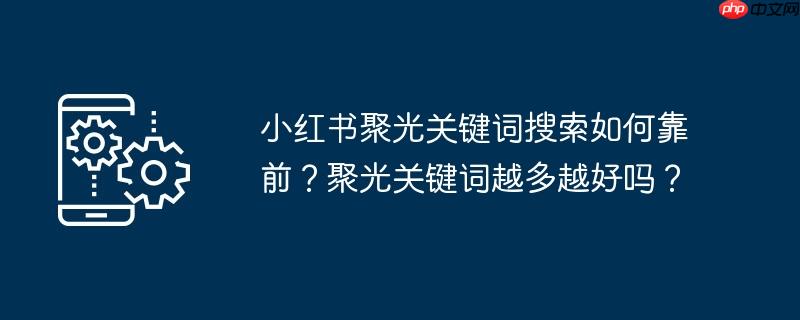 小红书聚光关键词搜索如何靠前？聚光关键词越多越好吗？