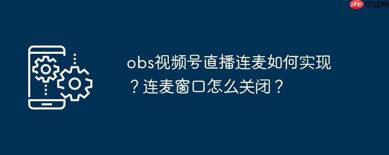 obs视频号直播连麦如何实现？连麦窗口怎么关闭？