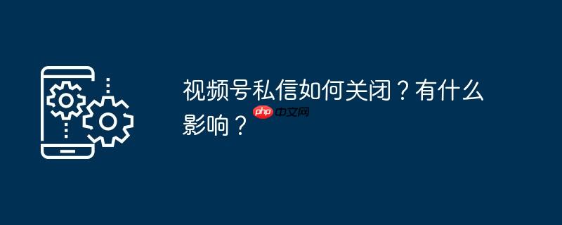 视频号私信如何关闭？有什么影响？