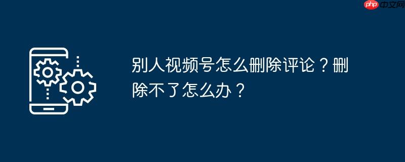 别人视频号怎么删除评论？删除不了怎么办？