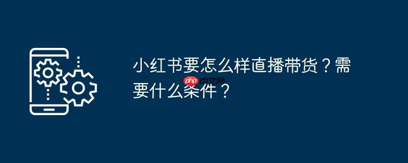 小红书要怎么样直播带货？需要什么条件？