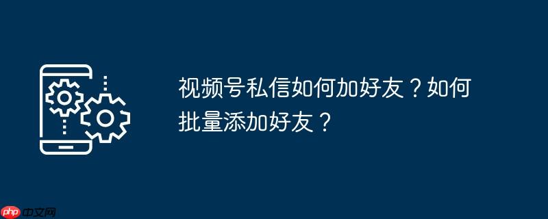 视频号私信如何加好友？如何批量添加好友？